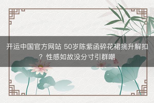 开运中国官方网站 50岁陈紫函碎花裙挑升解扣？性感如故没分寸引群嘲