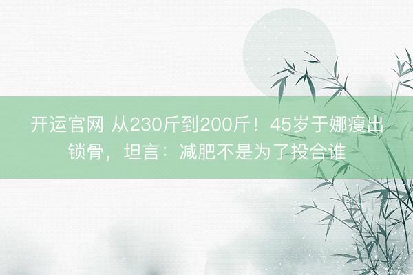 开运官网 从230斤到200斤！45岁于娜瘦出锁骨，坦言：减肥不是为了投合谁