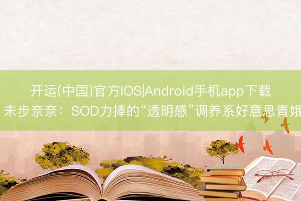 开运(中国)官方IOS|Android手机app下载 未步奈奈：SOD力捧的“透明感”调养系好意思青娥