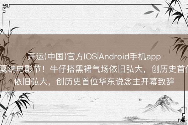 开运(中国)官方IOS|Android手机app下载 巩俐第21次亮相戛纳电影节！牛仔搭黑裙气场依旧弘大，创历史首位华东说念主开幕致辞