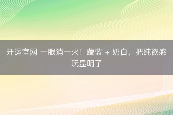 开运官网 一眼消一火！藏蓝 + 奶白，把纯欲感玩显明了