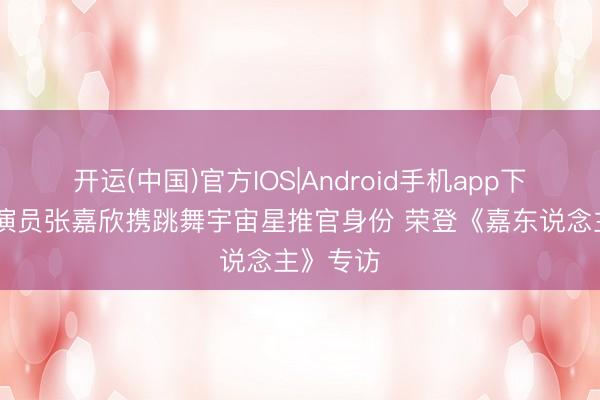 开运(中国)官方IOS|Android手机app下载 新晋演员张嘉欣携跳舞宇宙星推官身份 荣登《嘉东说念主》专访