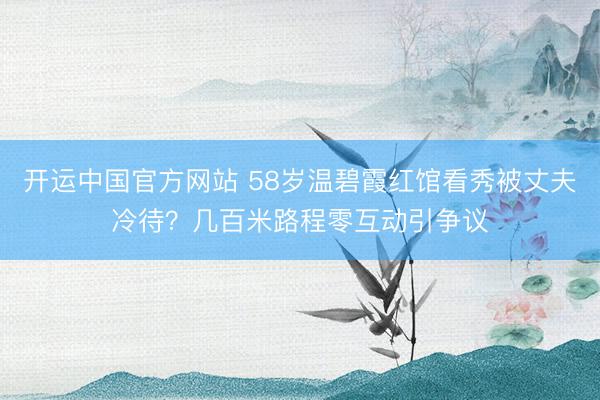 开运中国官方网站 58岁温碧霞红馆看秀被丈夫冷待？几百米路程零互动引争议