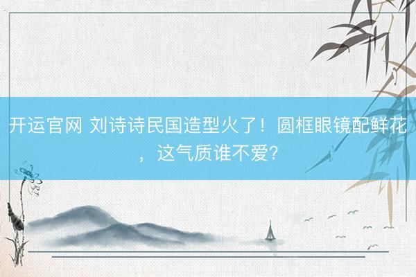 开运官网 刘诗诗民国造型火了！圆框眼镜配鲜花，这气质谁不爱？
