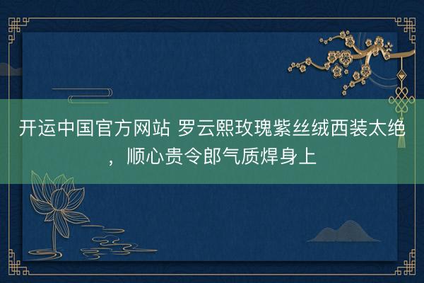 开运中国官方网站 罗云熙玫瑰紫丝绒西装太绝，顺心贵令郎气质焊身上