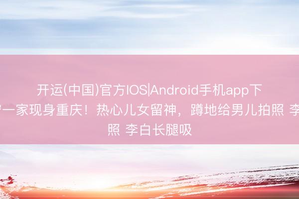 开运(中国)官方IOS|Android手机app下载 撒贝宁一家现身重庆！热心儿女留神，蹲地给男儿拍照 李白长腿吸