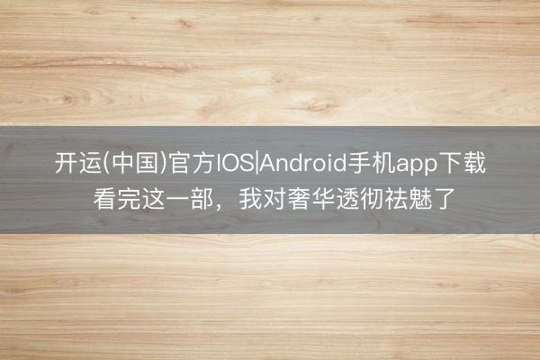开运(中国)官方IOS|Android手机app下载 看完这一部，我对奢华透彻祛魅了