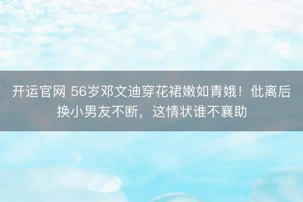 开运官网 56岁邓文迪穿花裙嫩如青娥！仳离后换小男友不断，这情状谁不襄助