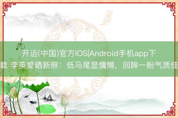 开运(中国)官方IOS|Android手机app下载 李英爱晒新照：低马尾显慵懒，回眸一盼气质佳