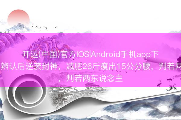 开运(中国)官方IOS|Android手机app下载 傅首尔辨认后逆袭封神，减肥26斤瘦出15公分腰，判若两东说念主