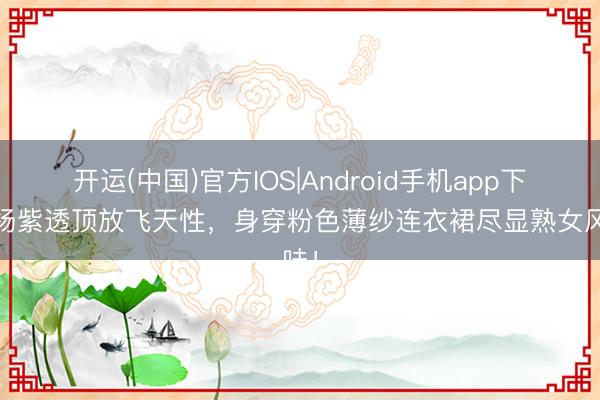 开运(中国)官方IOS|Android手机app下载 杨紫透顶放飞天性，身穿粉色薄纱连衣裙尽显熟女风味！