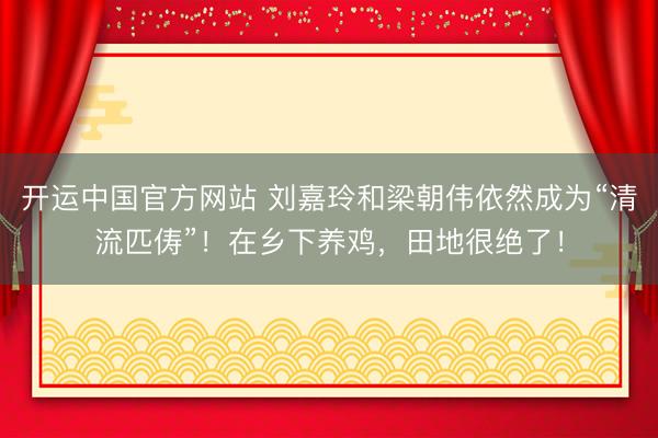 开运中国官方网站 刘嘉玲和梁朝伟依然成为“清流匹俦”!在乡下养鸡,田地很绝了!