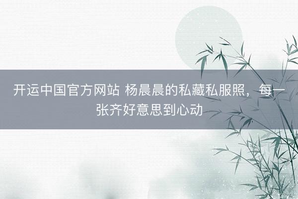开运中国官方网站 杨晨晨的私藏私服照，每一张齐好意思到心动
