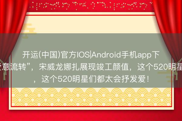 开运(中国)官方IOS|Android手机app下载 李现张婧仪“爱意流转”，宋威龙娜扎展现竣工颜值，这个520明星们都太会抒发爱！