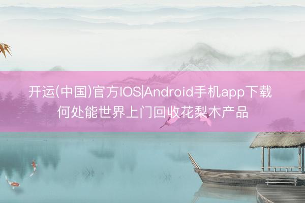 开运(中国)官方IOS|Android手机app下载 何处能世界上门回收花梨木产品