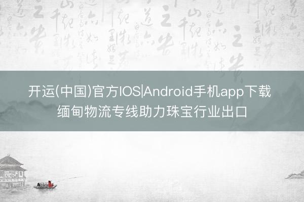 开运(中国)官方IOS|Android手机app下载 缅甸物流专线助力珠宝行业出口