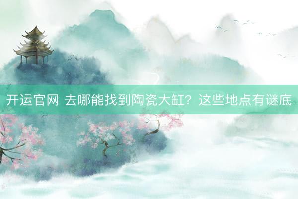 开运官网 去哪能找到陶瓷大缸?这些地点有谜底