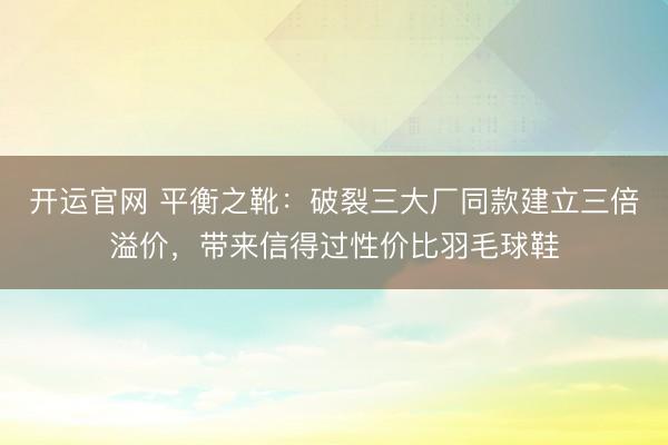 开运官网 平衡之靴：破裂三大厂同款建立三倍溢价，带来信得过性价比羽毛球鞋