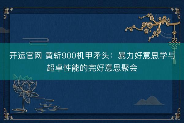 开运官网 黄斩900机甲矛头：暴力好意思学与超卓性能的完好意思聚会