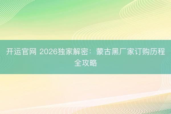 开运官网 2026独家解密：蒙古黑厂家订购历程全攻略