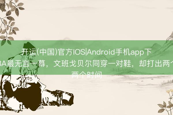 开运(中国)官方IOS|Android手机app下载 NBA最无言一幕，文班戈贝尔同穿一对鞋，却打出两个时间