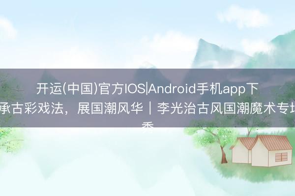 开运(中国)官方IOS|Android手机app下载 承古彩戏法，展国潮风华｜李光治古风国潮魔术专场秀