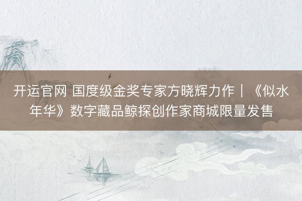 开运官网 国度级金奖专家方晓辉力作｜《似水年华》数字藏品鲸探创作家商城限量发售