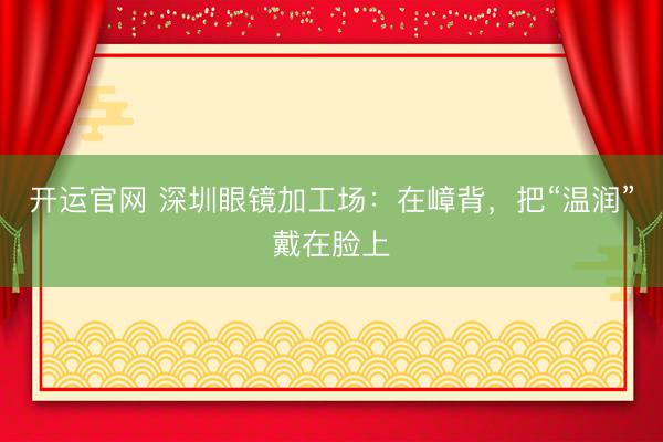 开运官网 深圳眼镜加工场：在嶂背，把“温润”戴在脸上