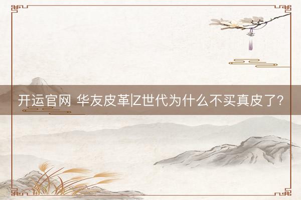 开运官网 华友皮革|Z世代为什么不买真皮了？