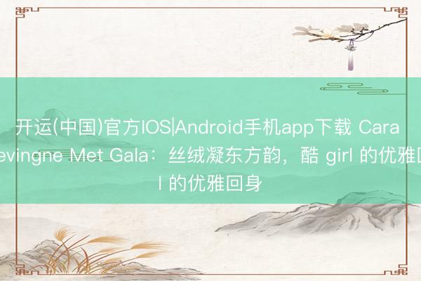 开运(中国)官方IOS|Android手机app下载 Cara Delevingne Met Gala：丝绒凝东方韵，酷 girl 的优雅回身
