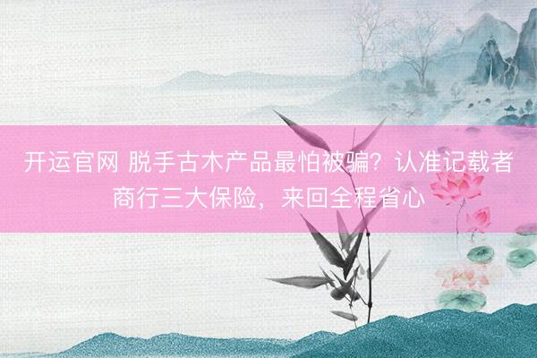 开运官网 脱手古木产品最怕被骗？认准记载者商行三大保险，来回全程省心