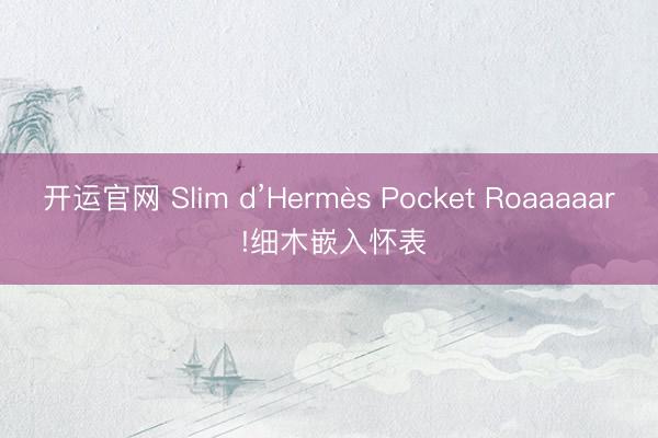 开运官网 Slim d’Hermès Pocket Roaaaaar !细木嵌入怀表