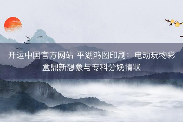 开运中国官方网站 平湖鸿图印刷：电动玩物彩盒鼎新想象与专科分娩情状