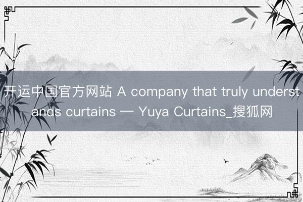 开运中国官方网站 A company that truly understands curtains — Yuya Curtains_搜狐网