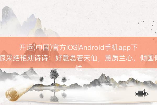 开运(中国)官方IOS|Android手机app下载 惊采绝艳刘诗诗：好意思若天仙，蕙质兰心，倾国倾城
