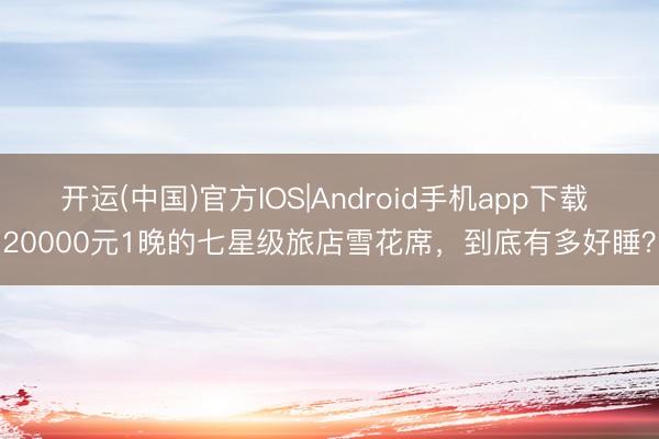 开运(中国)官方IOS|Android手机app下载 20000元1晚的七星级旅店雪花席，到底有多好睡？