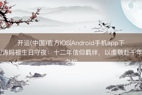 开运(中国)官方IOS|Android手机app下载 刘涛妈祖生日守夜：十二年信仰羁绊，以虔敬赴千年之约