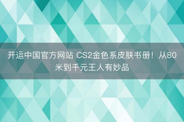 开运中国官方网站 CS2金色系皮肤书册！从80米到千元王人有妙品