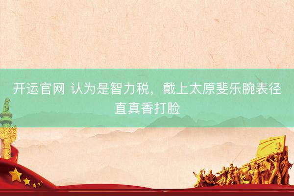 开运官网 认为是智力税，戴上太原斐乐腕表径直真香打脸