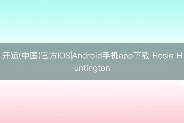 开运(中国)官方IOS|Android手机app下载 Rosie Huntington