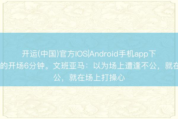 开运(中国)官方IOS|Android手机app下载 史上最强的开场6分钟。文班亚马:以为场上遭逢不公,就在场上打操心