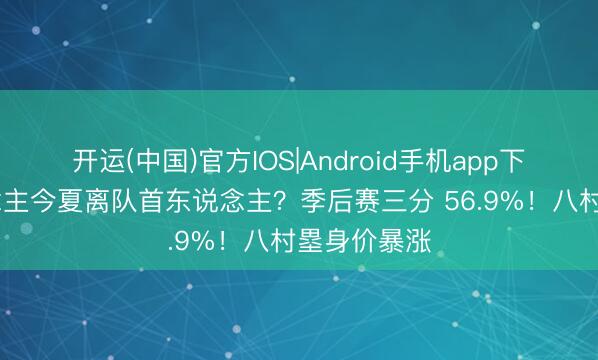 开运(中国)官方IOS|Android手机app下载 湖东说念主今夏离队首东说念主?季后赛三分 56.9%!八村塁身价暴涨