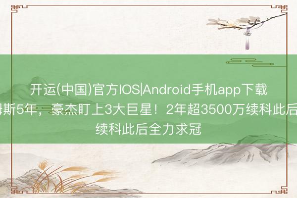 开运(中国)官方IOS|Android手机app下载 已追詹姆斯5年，豪杰盯上3大巨星！2年超3500万续科此后全力求冠