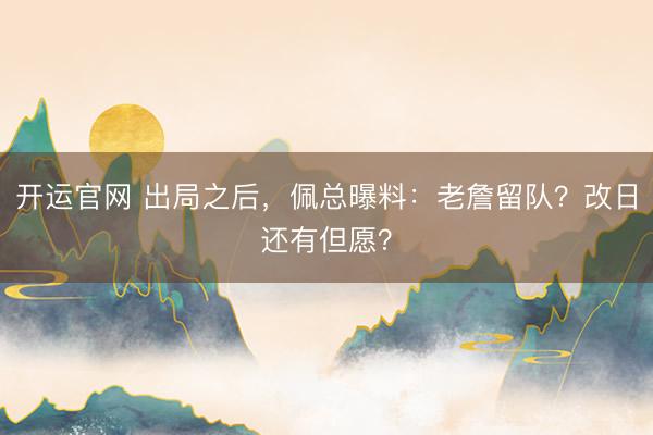 开运官网 出局之后，佩总曝料：老詹留队？改日还有但愿？