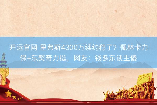 开运官网 里弗斯4300万续约稳了？佩林卡力保+东契奇力挺，网友：钱多东谈主傻