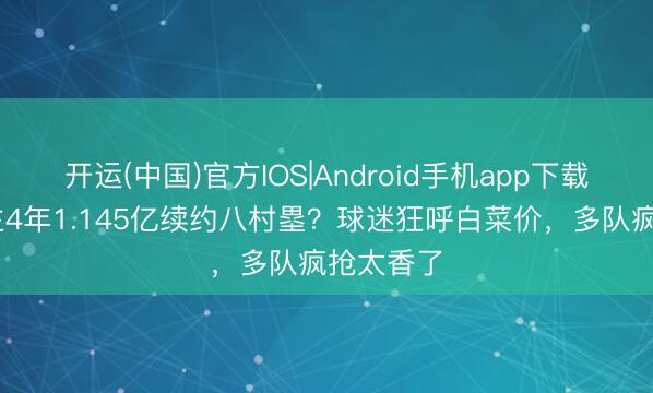 开运(中国)官方IOS|Android手机app下载 湖东谈主4年1.145亿续约八村塁？球迷狂呼白菜价，多队疯抢太香了