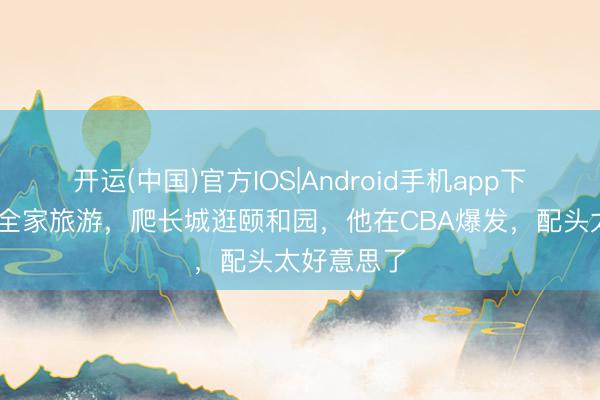 开运(中国)官方IOS|Android手机app下载 麦基带全家旅游，爬长城逛颐和园，他在CBA爆发，配头太好意思了