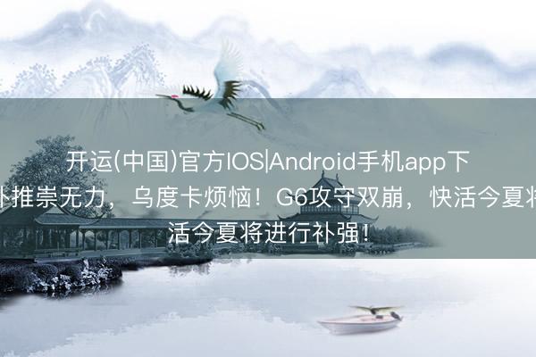 开运(中国)官方IOS|Android手机app下载 火箭替补推崇无力，乌度卡烦恼！G6攻守双崩，快活今夏将进行补强！