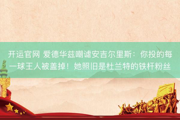 开运官网 爱德华兹嘲谑安吉尔里斯：你投的每一球王人被盖掉！她照旧是杜兰特的铁杆粉丝