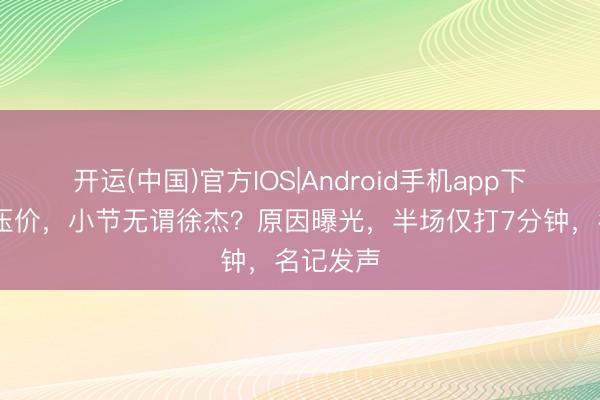开运(中国)官方IOS|Android手机app下载 契约压价，小节无谓徐杰？原因曝光，半场仅打7分钟，名记发声